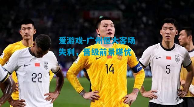 爱游戏-广州恒大客场失利，晋级前景堪忧