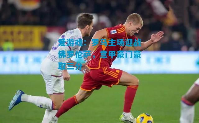 爱游戏：罗马主场迎战佛罗伦萨，意甲豪门豪取三分
