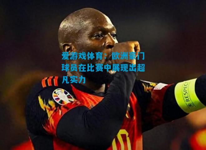 爱游戏体育：欧洲豪门球员在比赛中展现出超凡实力