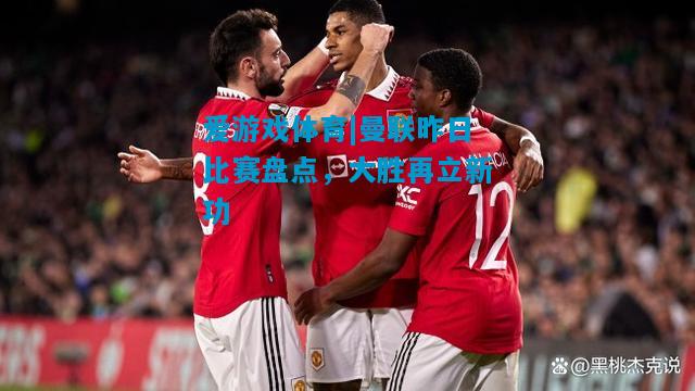 爱游戏体育|曼联昨日比赛盘点，大胜再立新功