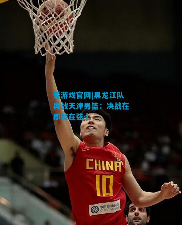 爱游戏官网|黑龙江队再战天津男篮：决战在即箭在弦上