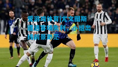 爱游戏体育|尤文图斯遭遇客场失利，小组出线前景渺茫