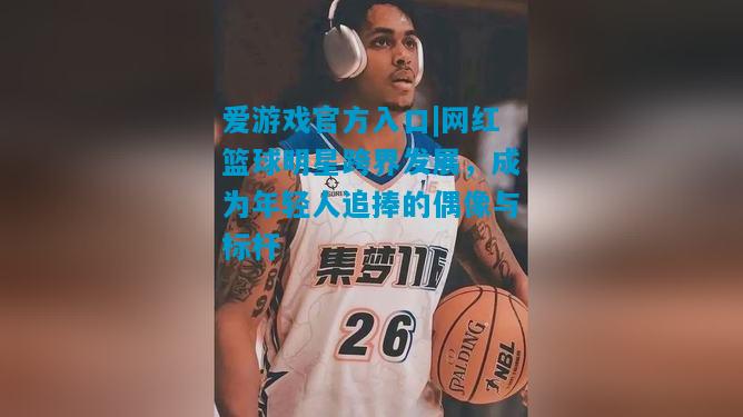 网红篮球明星跨界发展，成为年轻人追捧的偶像与标杆