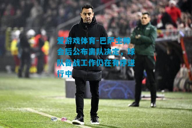 巴萨主帅会后公布离队决定，球队备战工作仍在有序进行中