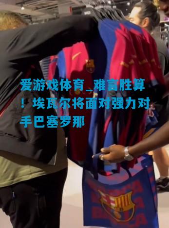爱游戏体育_难言胜算！埃瓦尔将面对强力对手巴塞罗那
