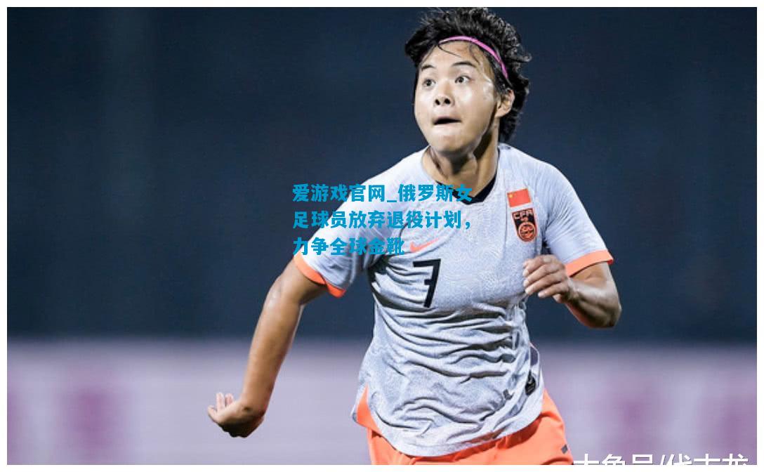 爱游戏官网_俄罗斯女足球员放弃退役计划，力争全球金靴