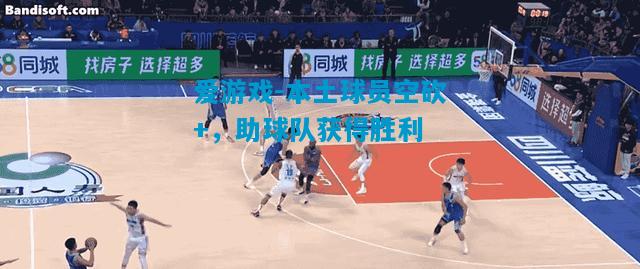 爱游戏-本土球员空砍+，助球队获得胜利