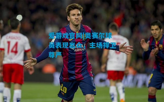 爱游戏官网|奥赛尔球员表现出众，主场捍卫尊严