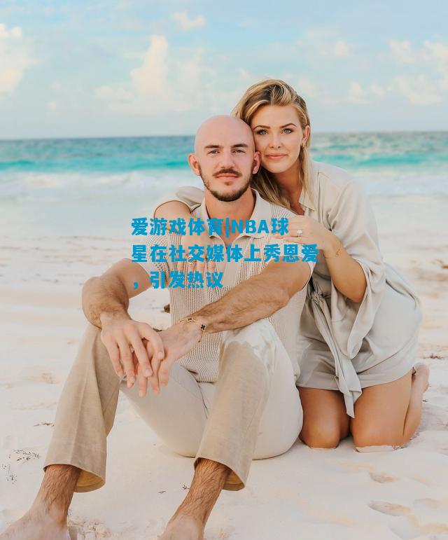 爱游戏体育|NBA球星在社交媒体上秀恩爱，引发热议
