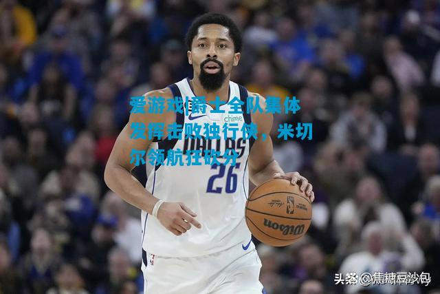 爱游戏|爵士全队集体发挥击败独行侠，米切尔领航狂砍分