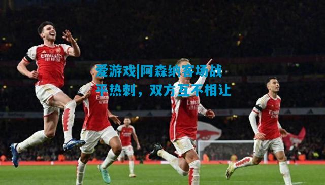 爱游戏|阿森纳客场战平热刺，双方互不相让