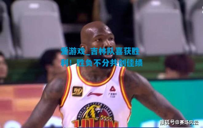 爱游戏_吉林队喜获胜利！胜负不分共创佳绩