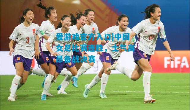 中国女足比赛连胜，士气高昂备战决赛
