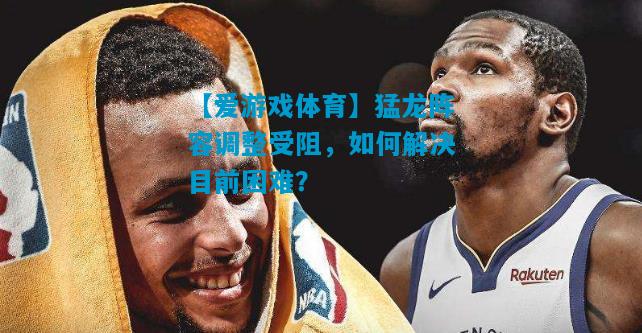 猛龙阵容调整受阻，如何解决目前困难？